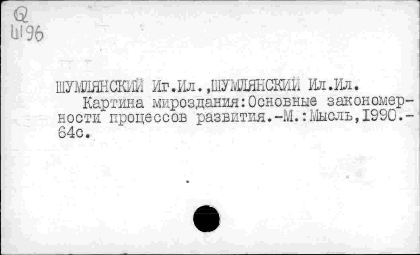 ﻿а
11196
ШУШЯНСЮЙ Иг.Ил. ,ШУШ1ЯНСКИИ Ил.Ил.
Картина мироздания:Основные закономерности процессов развития.-М.:Мысль,1990.-64с.